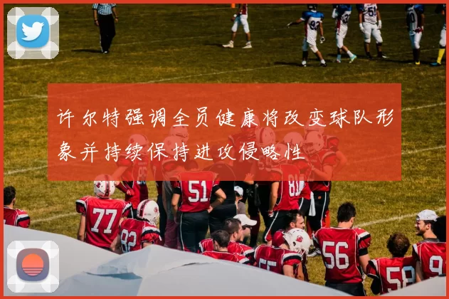 许尔特强调全员健康将改变球队形象并持续保持进攻侵略性