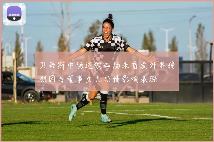 贝蒂斯中场连续四场未首发外界猜测因与董事女儿恋情影响表现