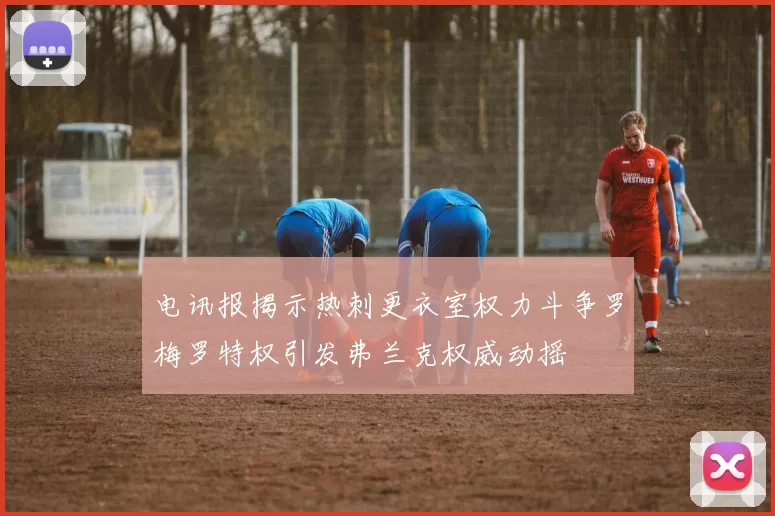电讯报揭示热刺更衣室权力斗争罗梅罗特权引发弗兰克权威动摇
