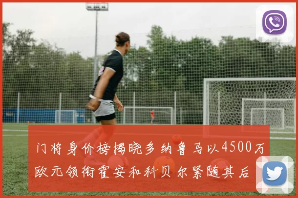 门将身价榜揭晓多纳鲁马以4500万欧元领衔霍安和科贝尔紧随其后