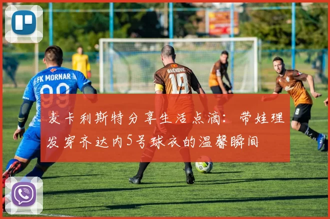 麦卡利斯特分享生活点滴：带娃理发穿齐达内5号球衣的温馨瞬间