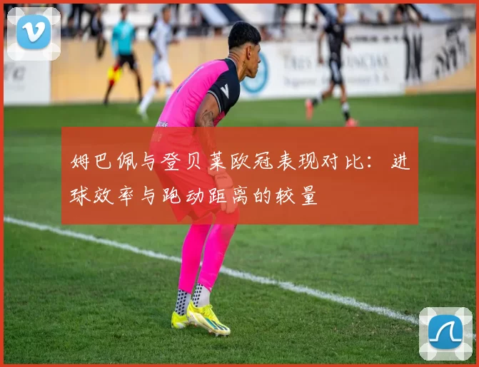 姆巴佩与登贝莱欧冠表现对比：进球效率与跑动距离的较量