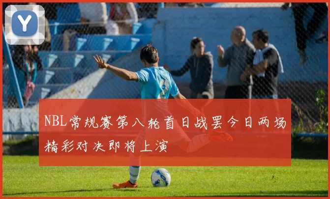 NBL常规赛第八轮首日战罢今日两场精彩对决即将上演