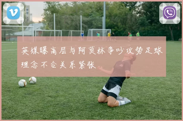 英媒曝高层与阿莫林争吵攻势足球理念不合关系紧张