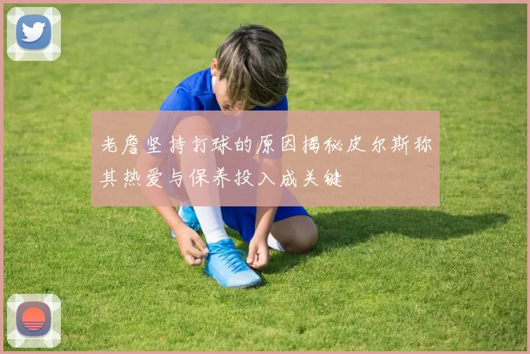 老詹坚持打球的原因揭秘皮尔斯称其热爱与保养投入成关键