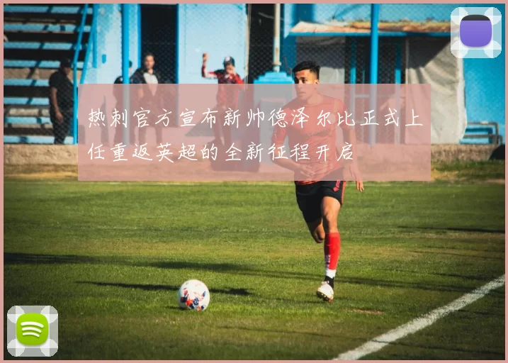 热刺官方宣布新帅德泽尔比正式上任重返英超的全新征程开启