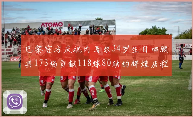巴黎官方庆祝内马尔34岁生日回顾其173场贡献118球80助的辉煌历程