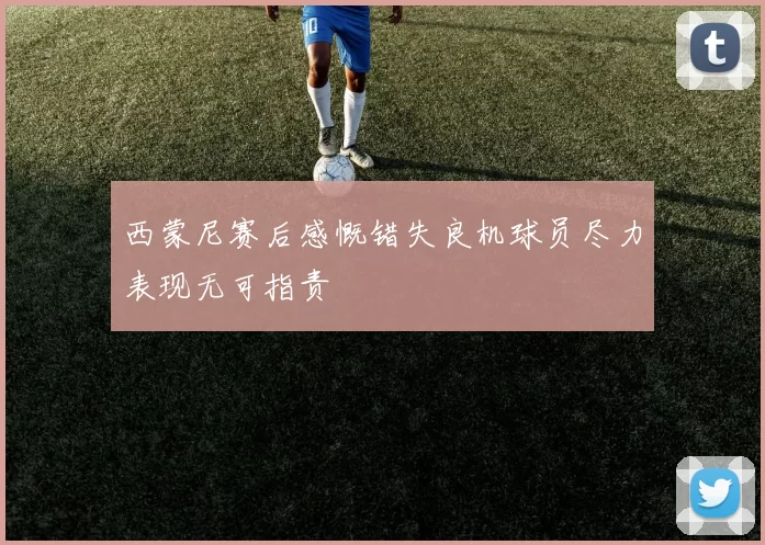 西蒙尼赛后感慨错失良机球员尽力表现无可指责