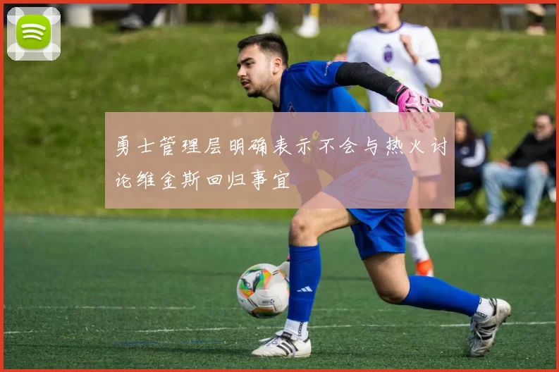 勇士管理层明确表示不会与热火讨论维金斯回归事宜
