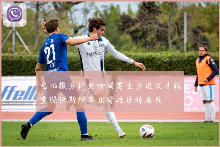 电讯报分析利物浦需全力进攻才能重现伊斯坦布尔奇迹逆转局面