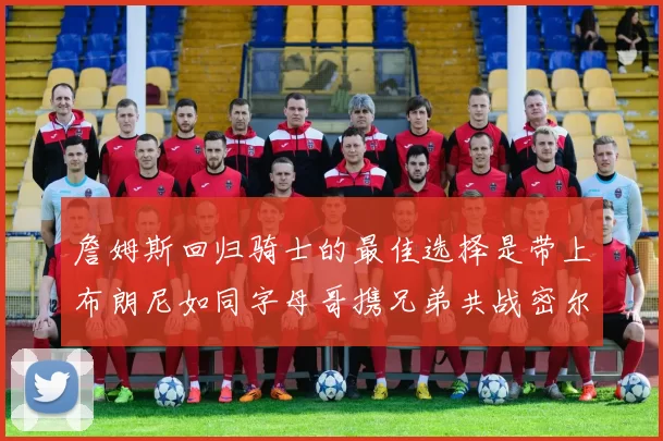 詹姆斯回归骑士的最佳选择是带上布朗尼如同字母哥携兄弟共战密尔沃基