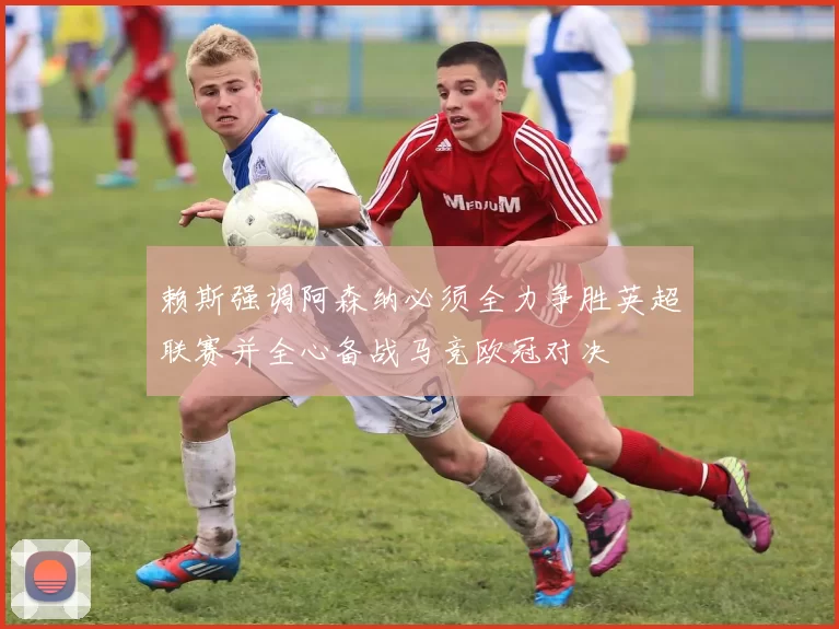 赖斯强调阿森纳必须全力争胜英超联赛并全心备战马竞欧冠对决